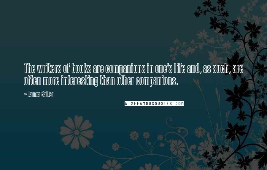 James Salter Quotes: The writers of books are companions in one's life and, as such, are often more interesting than other companions.