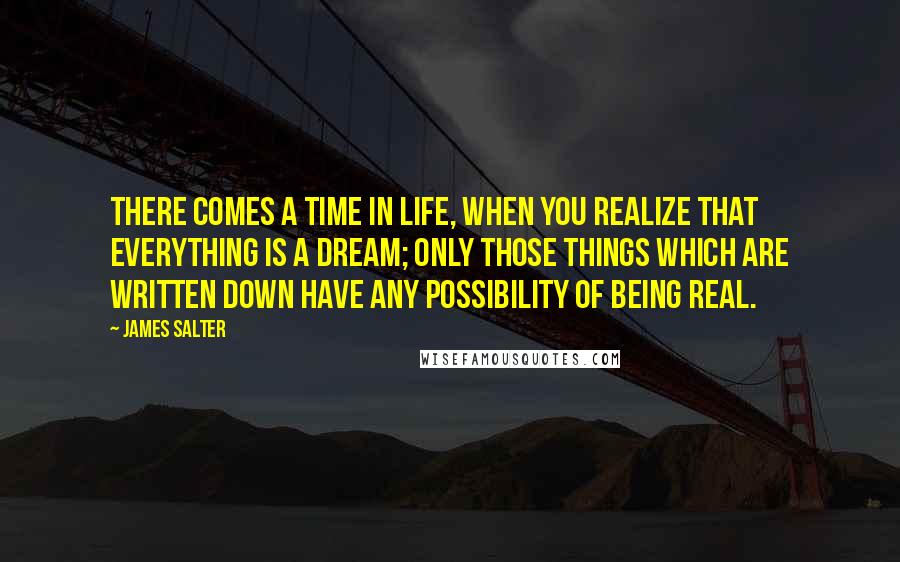 James Salter Quotes: There comes a time in life, when you realize that everything is a dream; only those things which are written down have any possibility of being real.