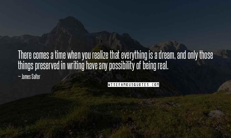 James Salter Quotes: There comes a time when you realize that everything is a dream, and only those things preserved in writing have any possibility of being real.