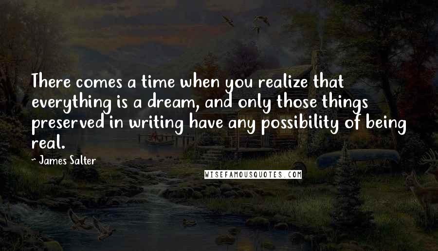 James Salter Quotes: There comes a time when you realize that everything is a dream, and only those things preserved in writing have any possibility of being real.