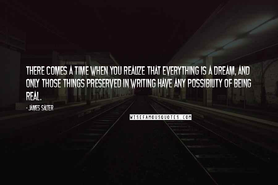 James Salter Quotes: There comes a time when you realize that everything is a dream, and only those things preserved in writing have any possibility of being real.