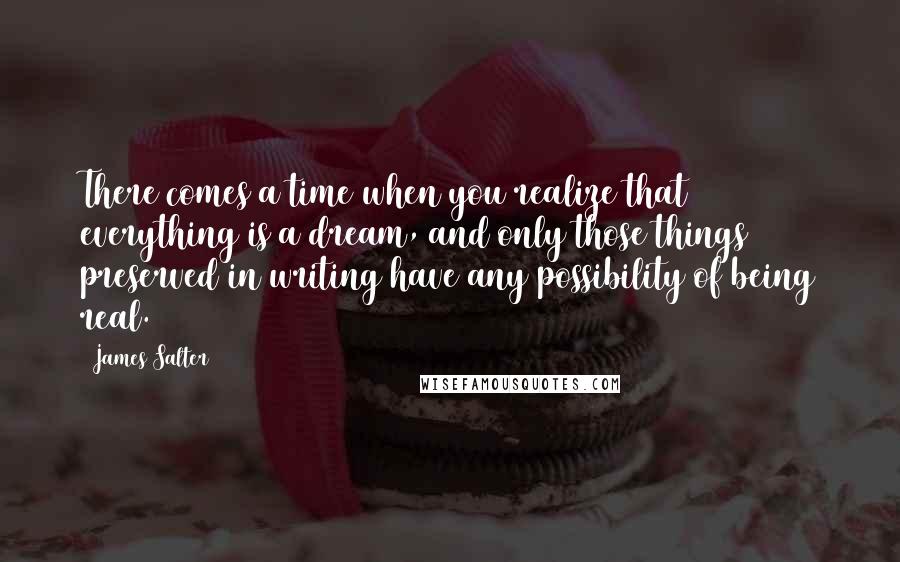 James Salter Quotes: There comes a time when you realize that everything is a dream, and only those things preserved in writing have any possibility of being real.