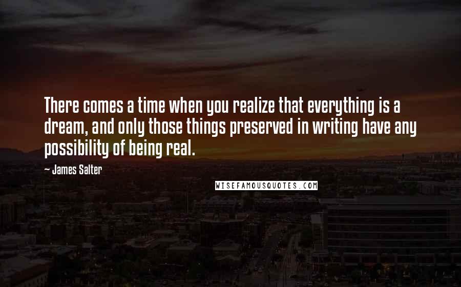 James Salter Quotes: There comes a time when you realize that everything is a dream, and only those things preserved in writing have any possibility of being real.