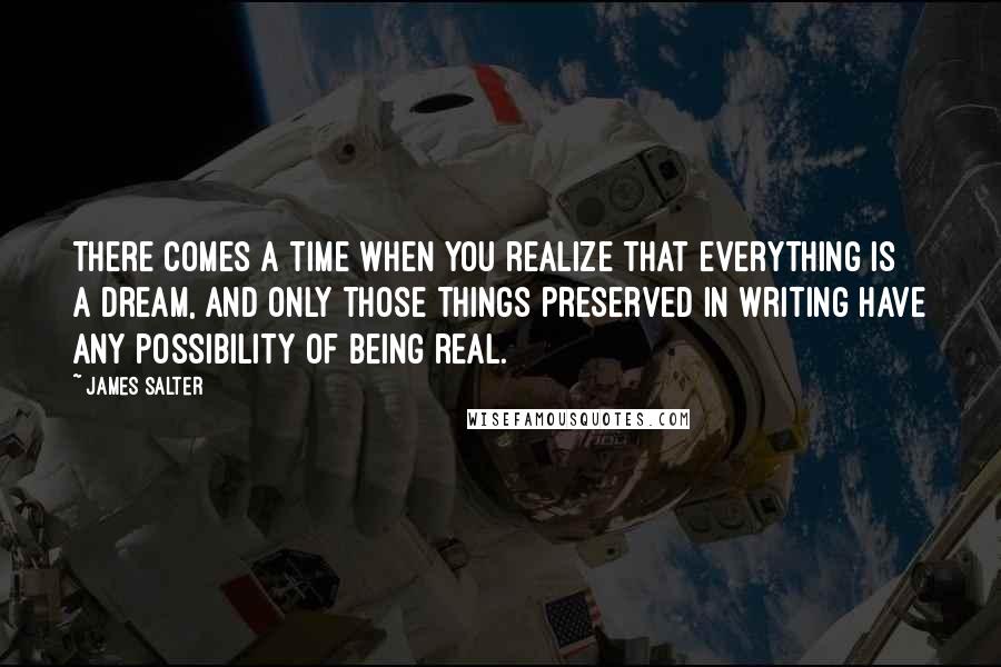 James Salter Quotes: There comes a time when you realize that everything is a dream, and only those things preserved in writing have any possibility of being real.