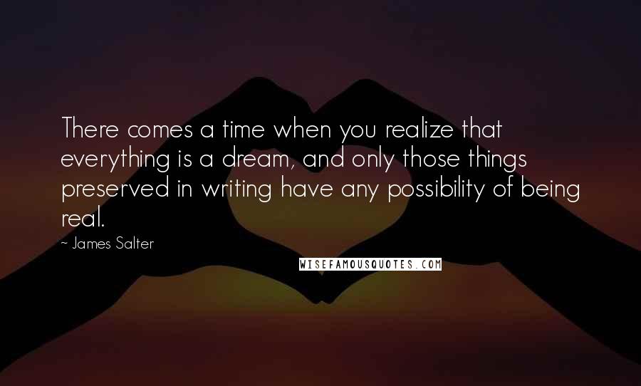 James Salter Quotes: There comes a time when you realize that everything is a dream, and only those things preserved in writing have any possibility of being real.