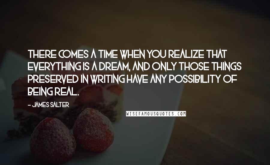 James Salter Quotes: There comes a time when you realize that everything is a dream, and only those things preserved in writing have any possibility of being real.