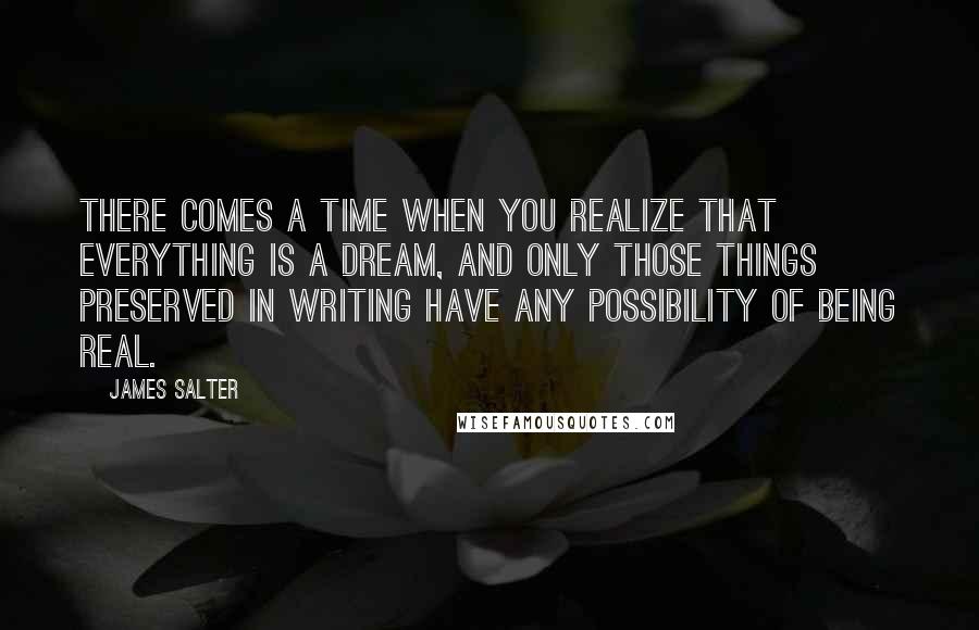 James Salter Quotes: There comes a time when you realize that everything is a dream, and only those things preserved in writing have any possibility of being real.