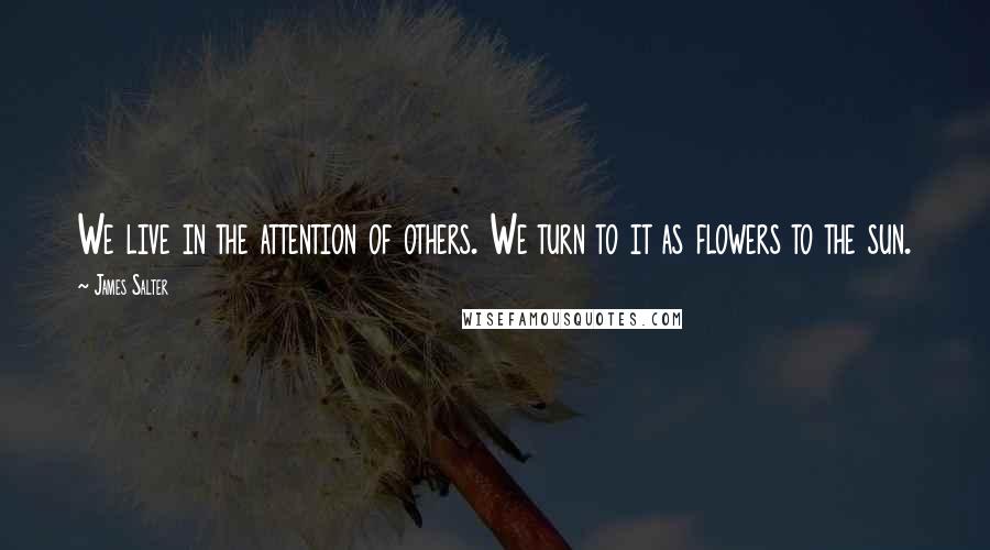 James Salter Quotes: We live in the attention of others. We turn to it as flowers to the sun.