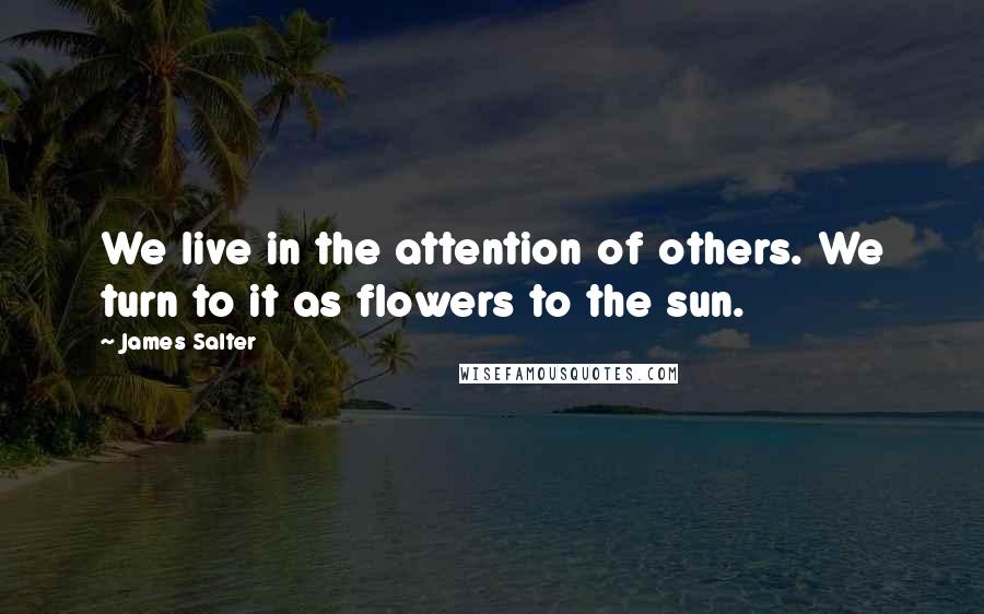 James Salter Quotes: We live in the attention of others. We turn to it as flowers to the sun.