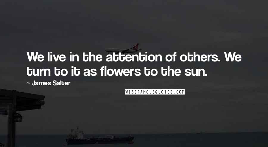 James Salter Quotes: We live in the attention of others. We turn to it as flowers to the sun.