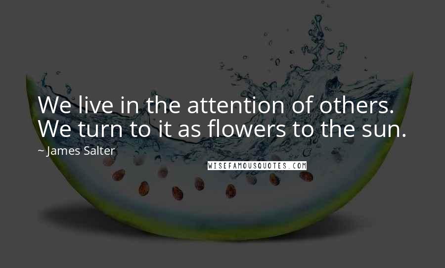 James Salter Quotes: We live in the attention of others. We turn to it as flowers to the sun.