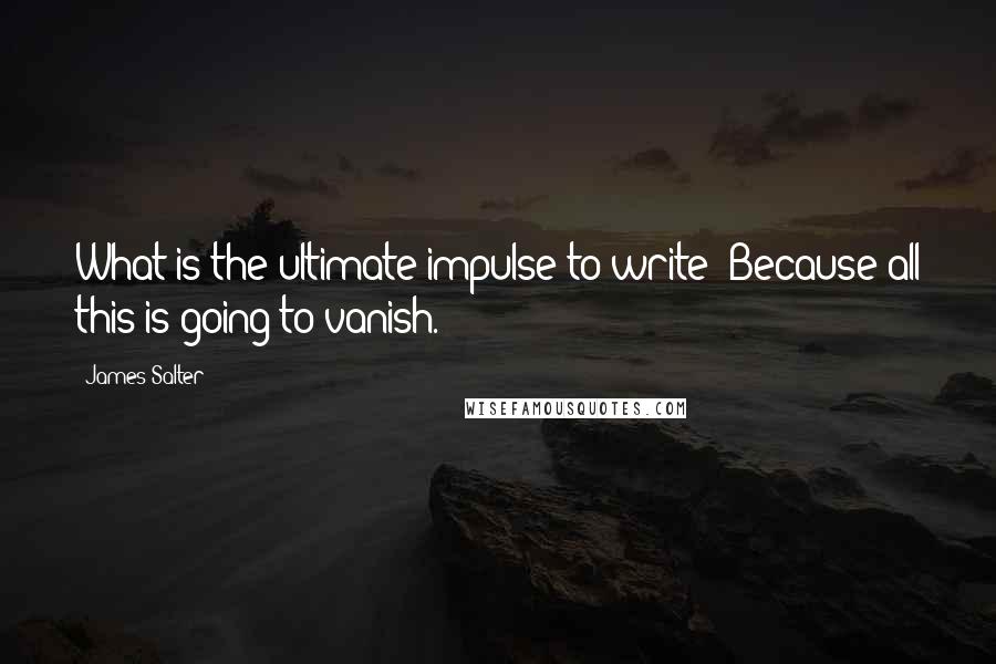 James Salter Quotes: What is the ultimate impulse to write? Because all this is going to vanish.