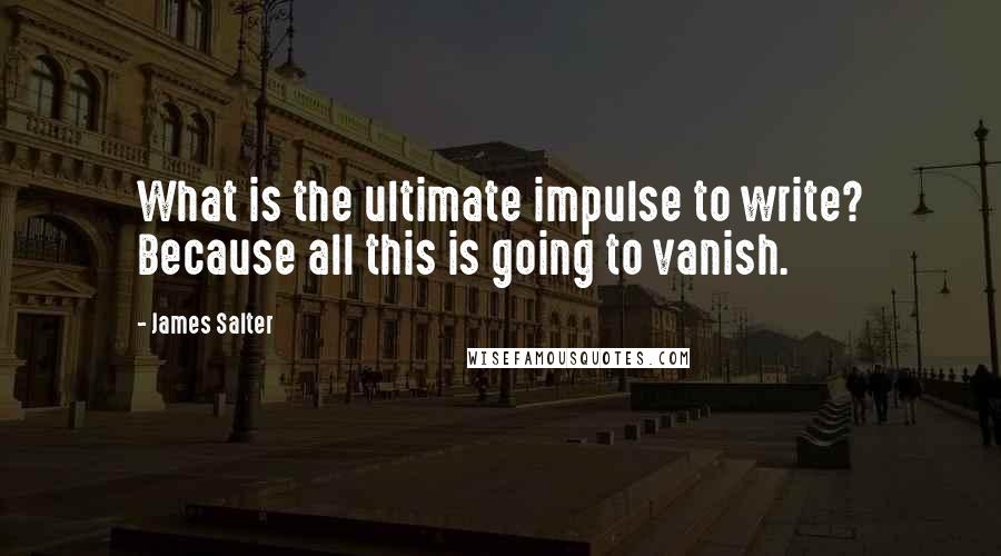 James Salter Quotes: What is the ultimate impulse to write? Because all this is going to vanish.