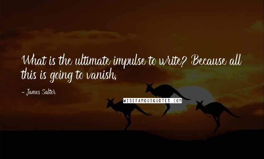 James Salter Quotes: What is the ultimate impulse to write? Because all this is going to vanish.