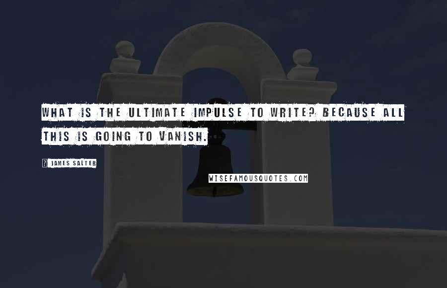 James Salter Quotes: What is the ultimate impulse to write? Because all this is going to vanish.