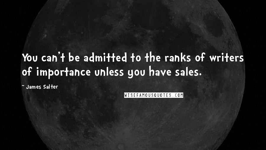 James Salter Quotes: You can't be admitted to the ranks of writers of importance unless you have sales.