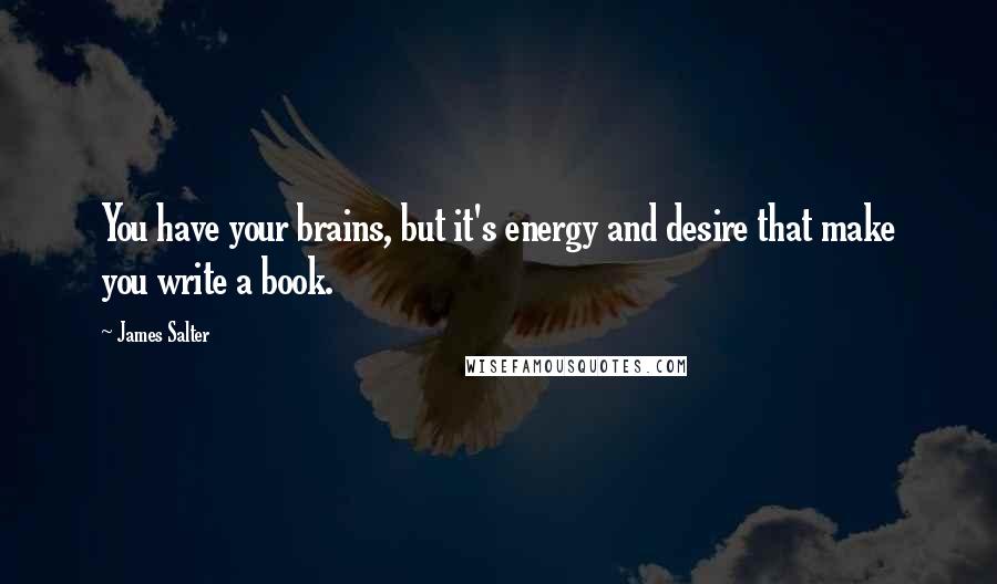 James Salter Quotes: You have your brains, but it's energy and desire that make you write a book.