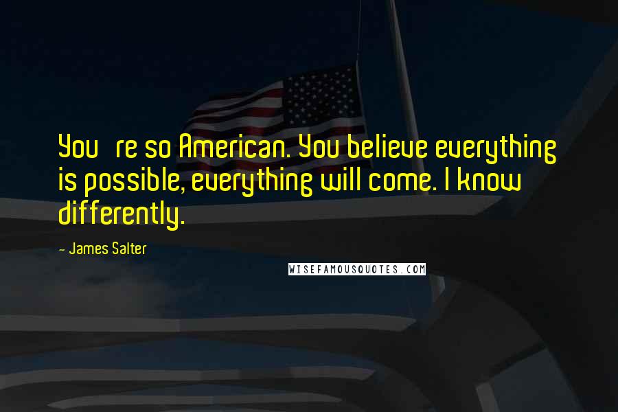 James Salter Quotes: You're so American. You believe everything is possible, everything will come. I know differently.