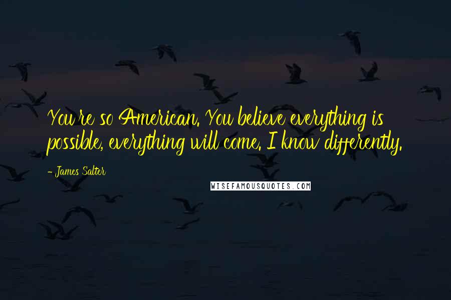 James Salter Quotes: You're so American. You believe everything is possible, everything will come. I know differently.