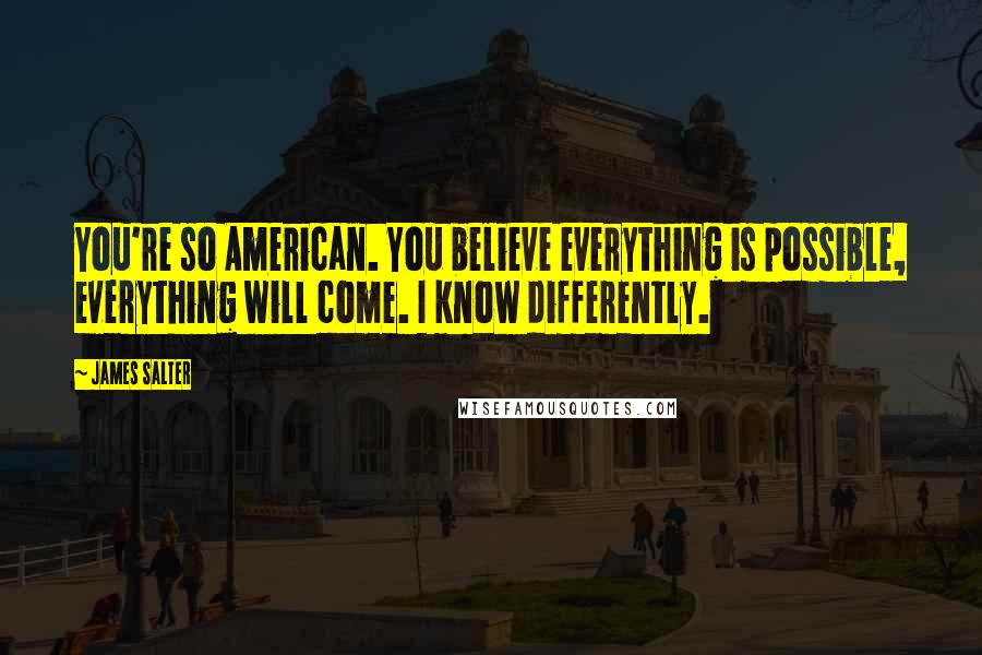 James Salter Quotes: You're so American. You believe everything is possible, everything will come. I know differently.