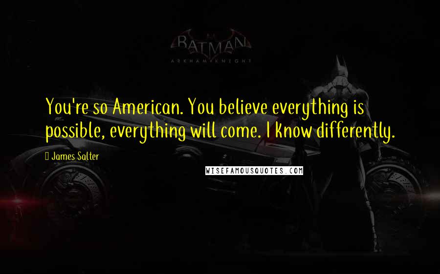 James Salter Quotes: You're so American. You believe everything is possible, everything will come. I know differently.