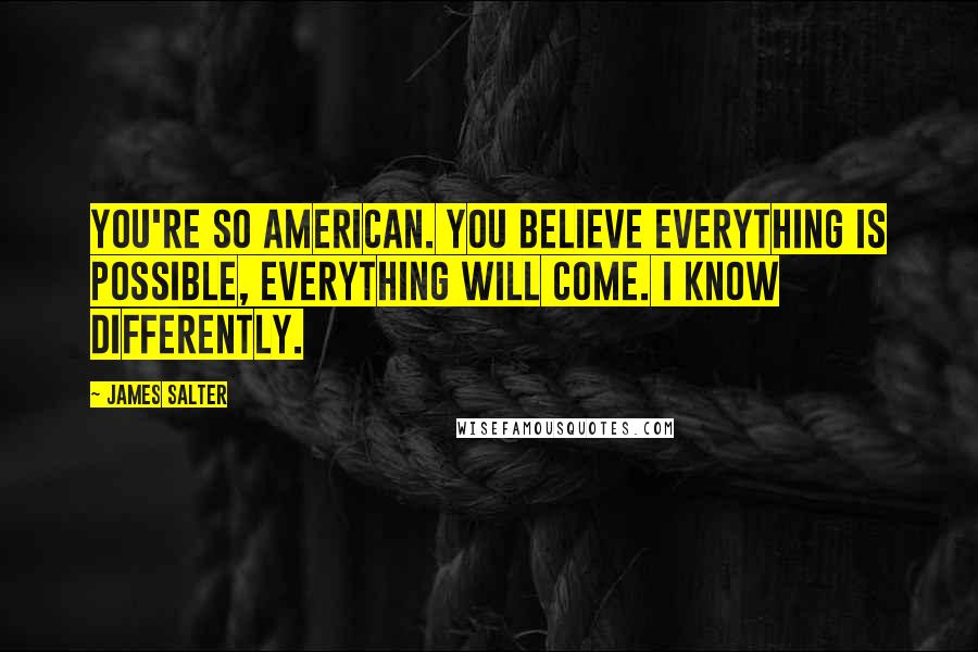 James Salter Quotes: You're so American. You believe everything is possible, everything will come. I know differently.