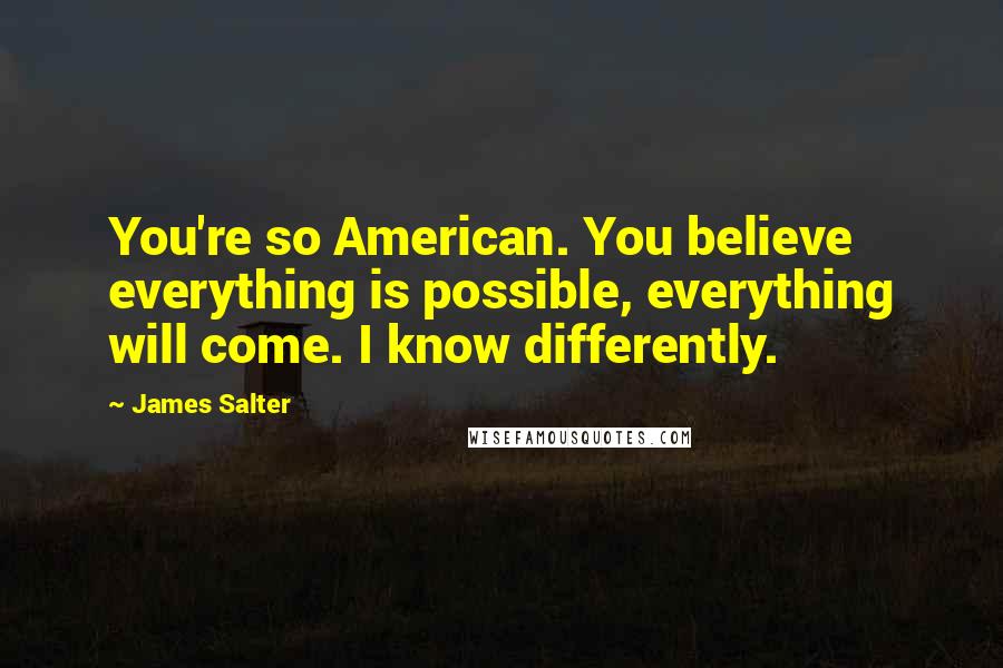 James Salter Quotes: You're so American. You believe everything is possible, everything will come. I know differently.