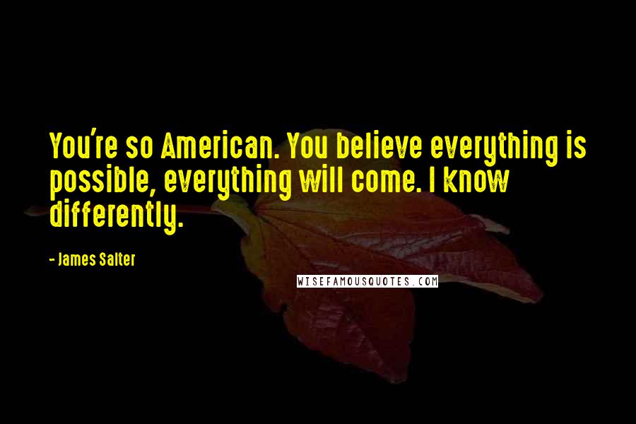 James Salter Quotes: You're so American. You believe everything is possible, everything will come. I know differently.