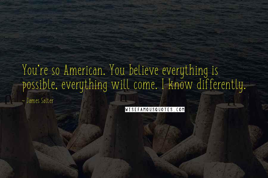 James Salter Quotes: You're so American. You believe everything is possible, everything will come. I know differently.