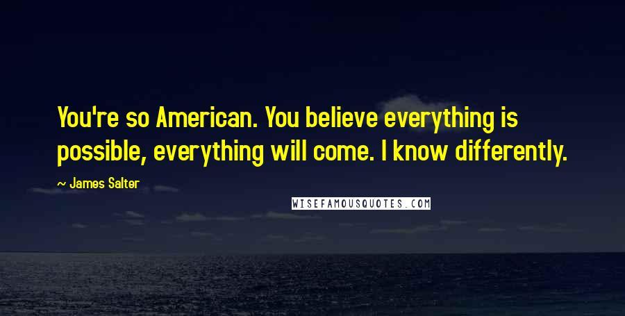 James Salter Quotes: You're so American. You believe everything is possible, everything will come. I know differently.