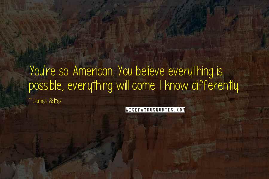 James Salter Quotes: You're so American. You believe everything is possible, everything will come. I know differently.
