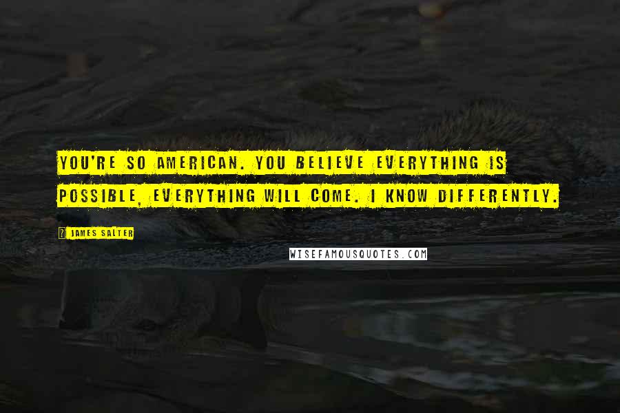 James Salter Quotes: You're so American. You believe everything is possible, everything will come. I know differently.