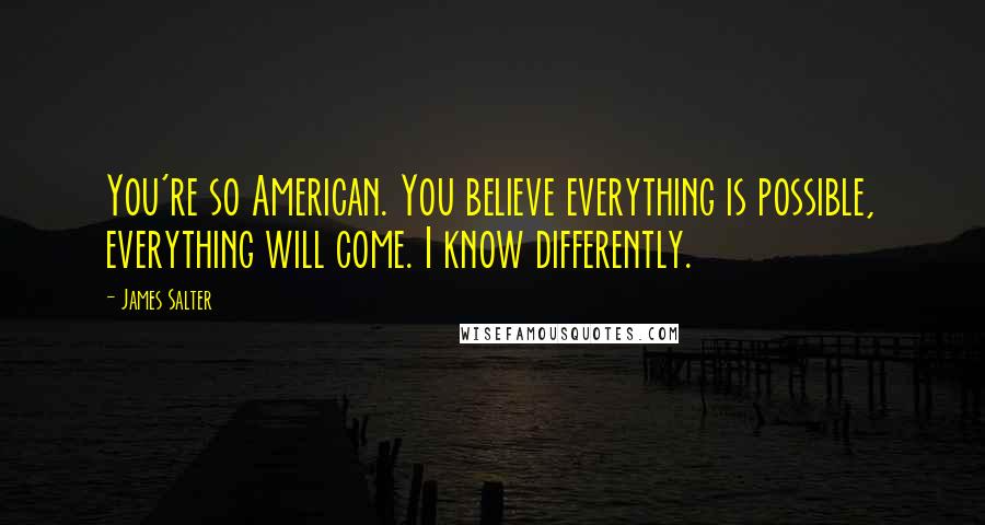 James Salter Quotes: You're so American. You believe everything is possible, everything will come. I know differently.