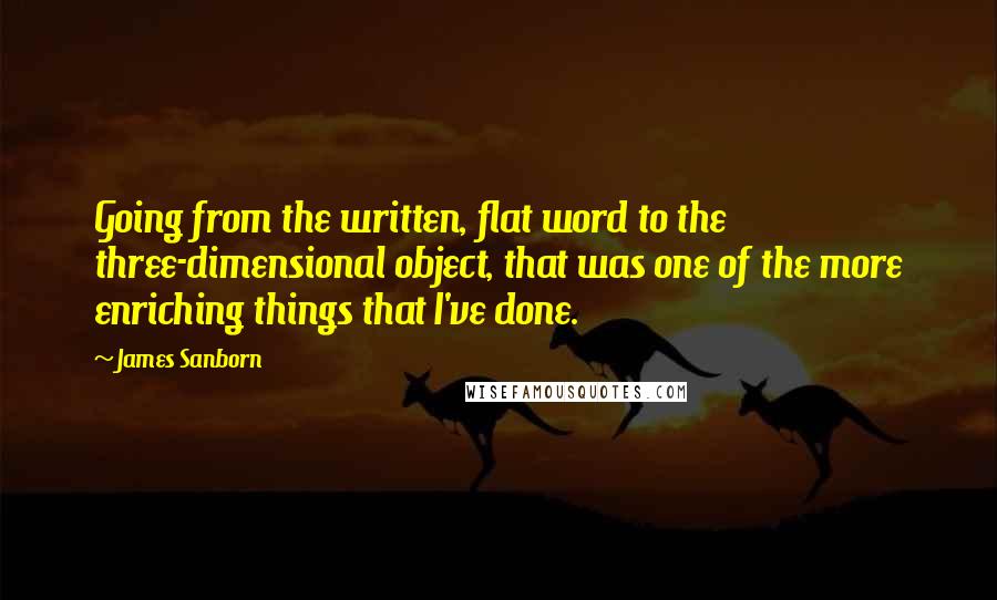 James Sanborn Quotes: Going from the written, flat word to the three-dimensional object, that was one of the more enriching things that I've done.