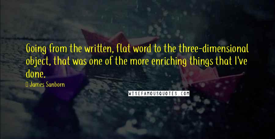 James Sanborn Quotes: Going from the written, flat word to the three-dimensional object, that was one of the more enriching things that I've done.