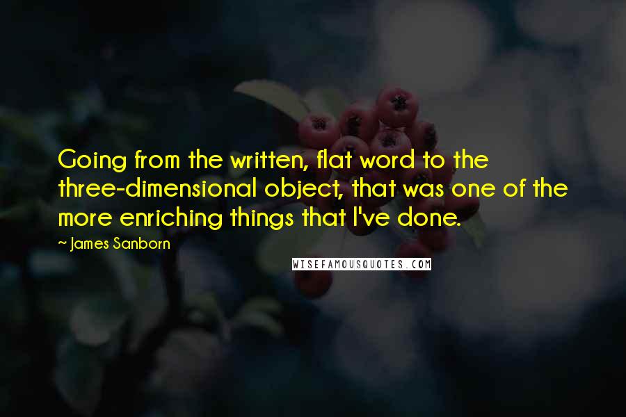 James Sanborn Quotes: Going from the written, flat word to the three-dimensional object, that was one of the more enriching things that I've done.