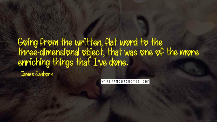 James Sanborn Quotes: Going from the written, flat word to the three-dimensional object, that was one of the more enriching things that I've done.
