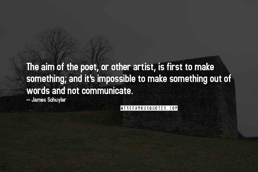 James Schuyler Quotes: The aim of the poet, or other artist, is first to make something; and it's impossible to make something out of words and not communicate.