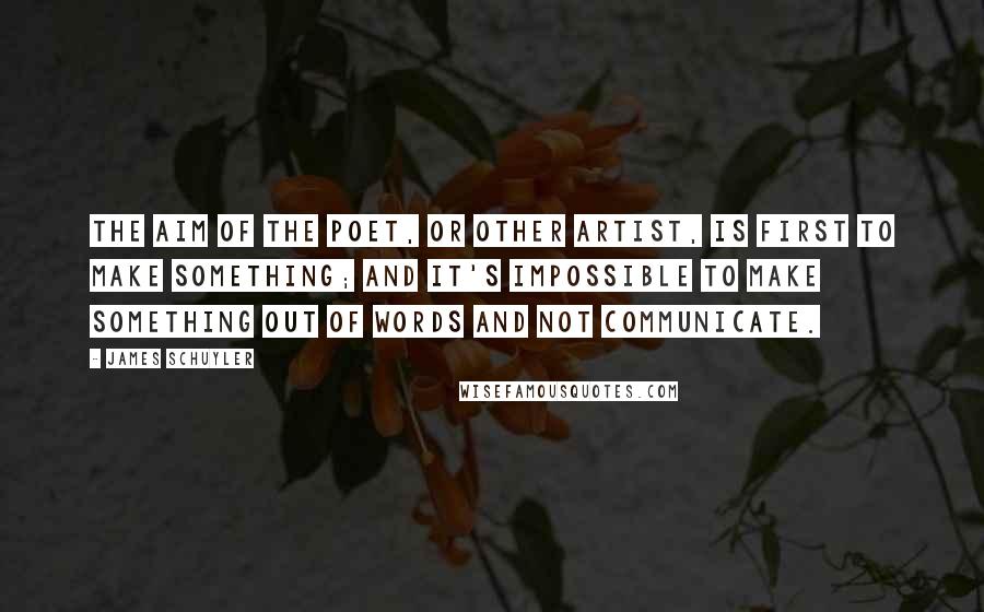 James Schuyler Quotes: The aim of the poet, or other artist, is first to make something; and it's impossible to make something out of words and not communicate.