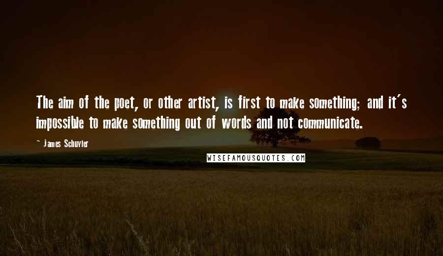 James Schuyler Quotes: The aim of the poet, or other artist, is first to make something; and it's impossible to make something out of words and not communicate.