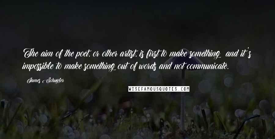 James Schuyler Quotes: The aim of the poet, or other artist, is first to make something; and it's impossible to make something out of words and not communicate.