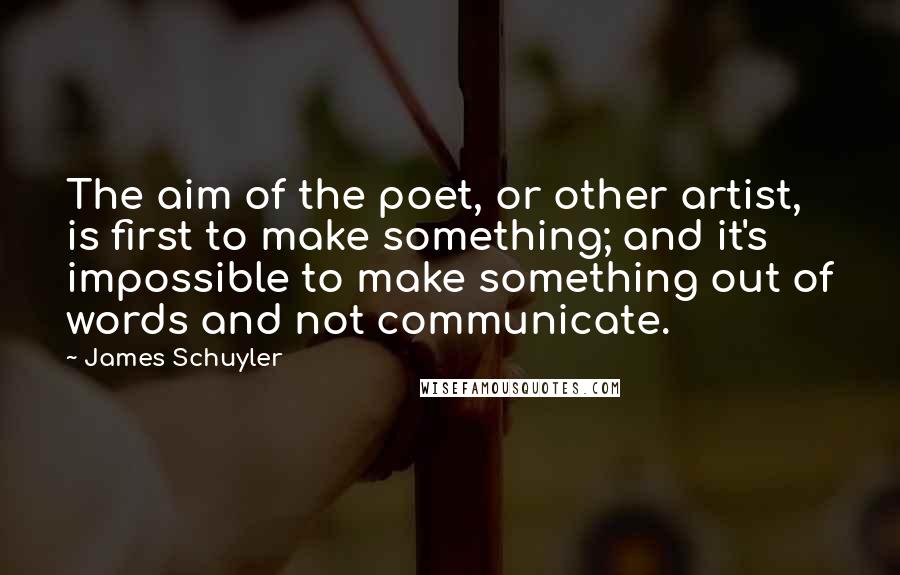 James Schuyler Quotes: The aim of the poet, or other artist, is first to make something; and it's impossible to make something out of words and not communicate.