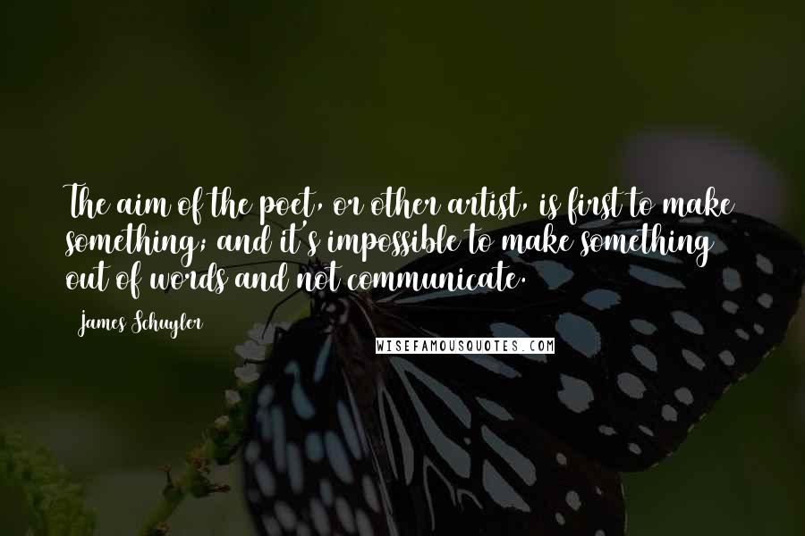 James Schuyler Quotes: The aim of the poet, or other artist, is first to make something; and it's impossible to make something out of words and not communicate.