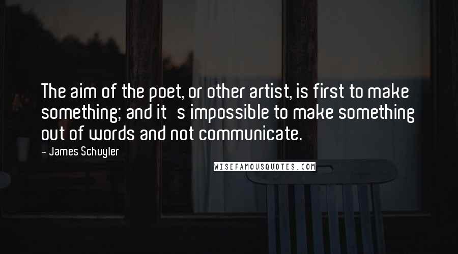 James Schuyler Quotes: The aim of the poet, or other artist, is first to make something; and it's impossible to make something out of words and not communicate.