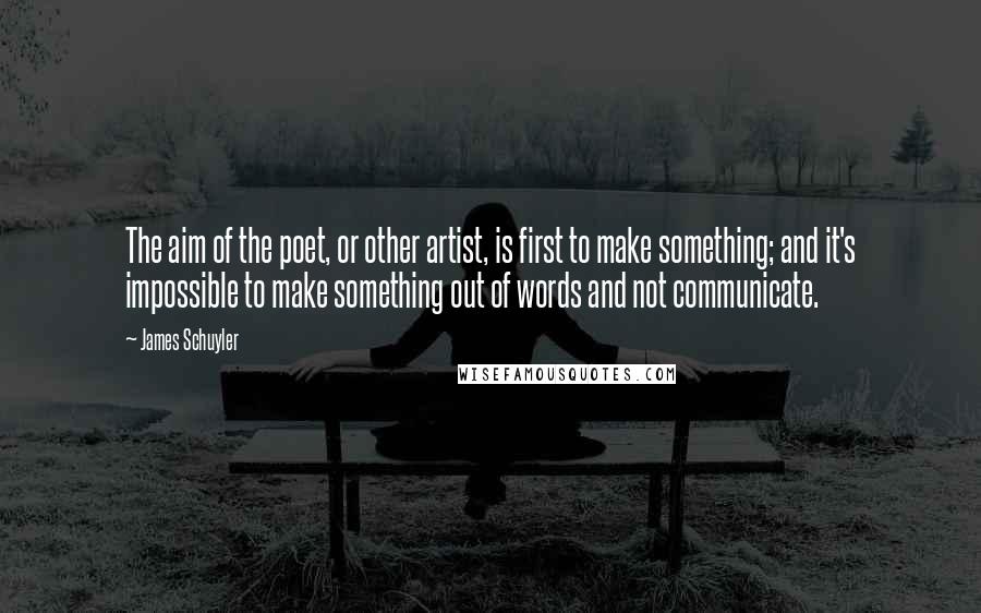 James Schuyler Quotes: The aim of the poet, or other artist, is first to make something; and it's impossible to make something out of words and not communicate.