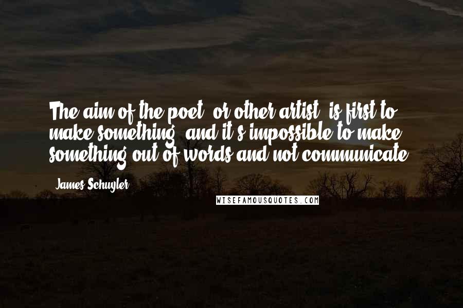 James Schuyler Quotes: The aim of the poet, or other artist, is first to make something; and it's impossible to make something out of words and not communicate.