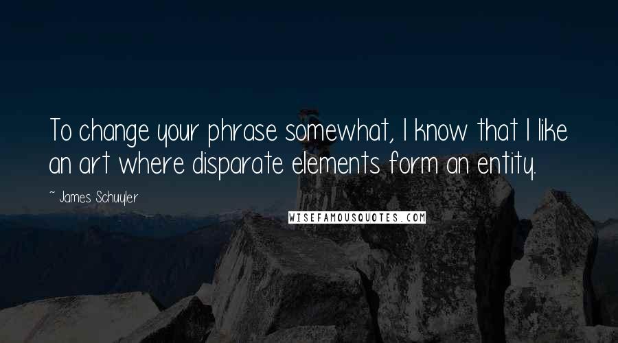 James Schuyler Quotes: To change your phrase somewhat, I know that I like an art where disparate elements form an entity.