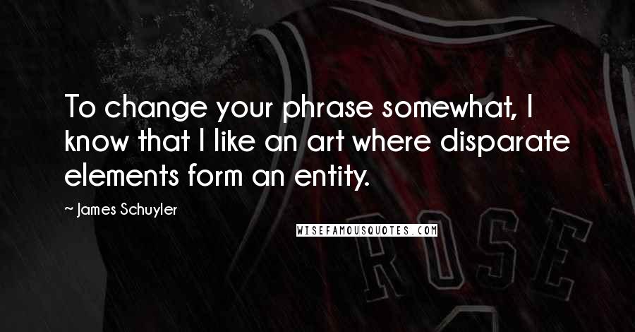 James Schuyler Quotes: To change your phrase somewhat, I know that I like an art where disparate elements form an entity.