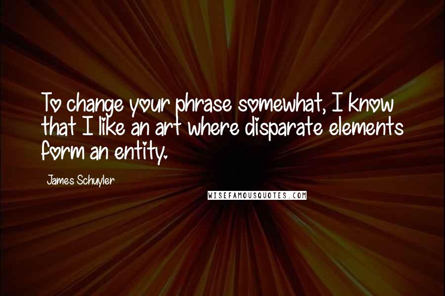 James Schuyler Quotes: To change your phrase somewhat, I know that I like an art where disparate elements form an entity.
