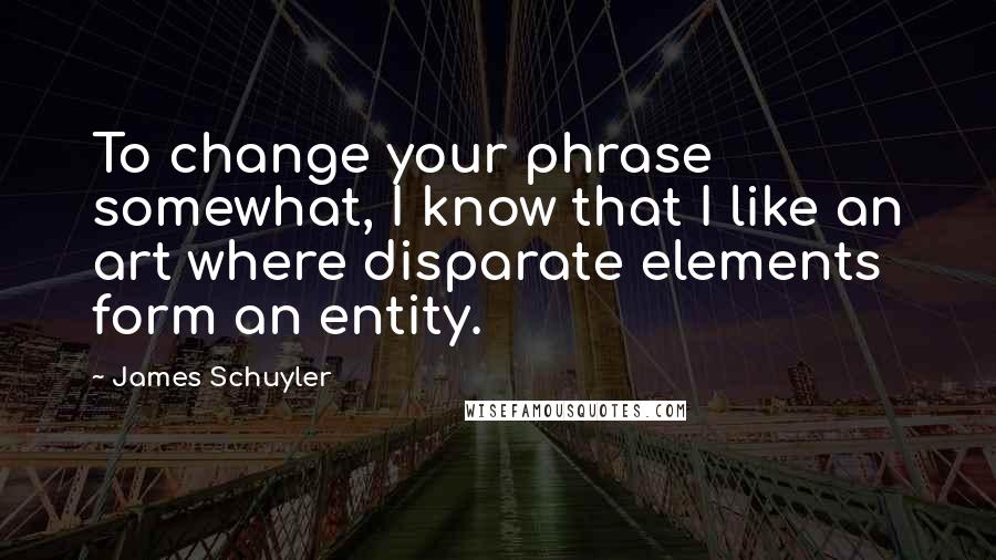 James Schuyler Quotes: To change your phrase somewhat, I know that I like an art where disparate elements form an entity.
